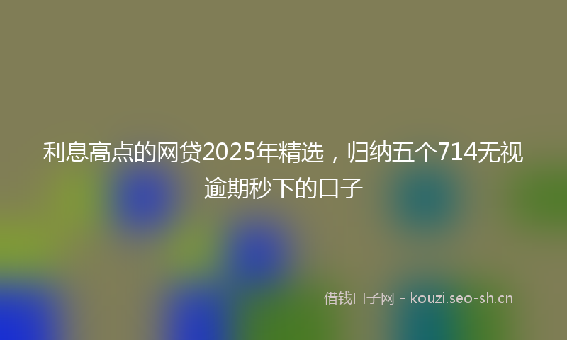 利息高点的网贷2025年精选，归纳五个714无视逾期秒下的口子