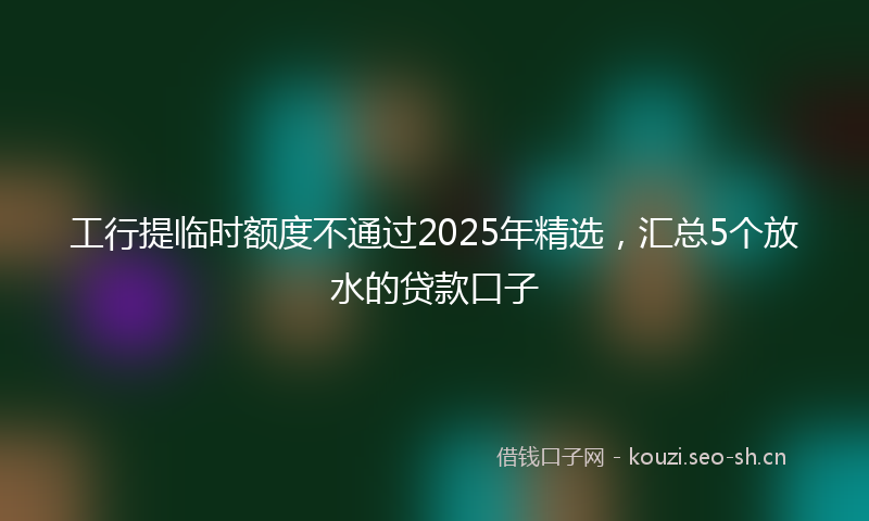 工行提临时额度不通过2025年精选，汇总5个放水的贷款口子