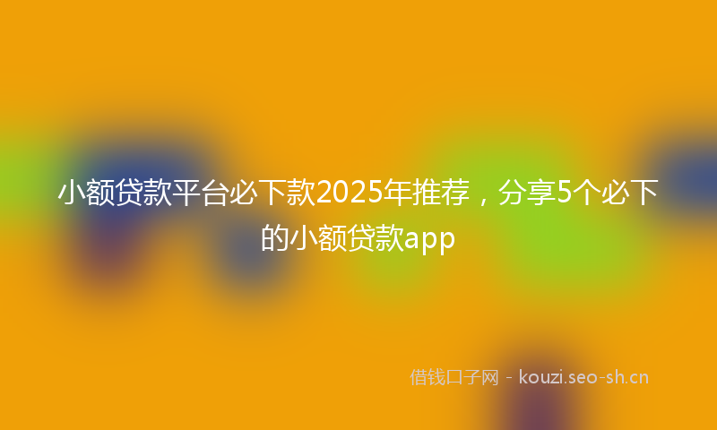 小额贷款平台必下款2025年推荐，分享5个必下的小额贷款app