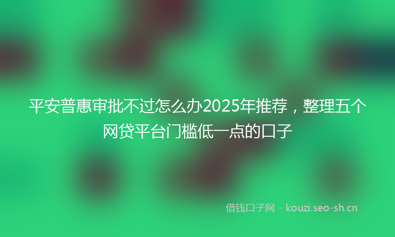 平安普惠审批不过怎么办2025年推荐,整理五个网贷平台门槛低一点的口子