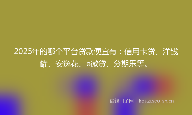 2025年的哪个平台贷款便宜有：信用卡贷、洋钱罐、安逸花、e微贷、分期乐等。