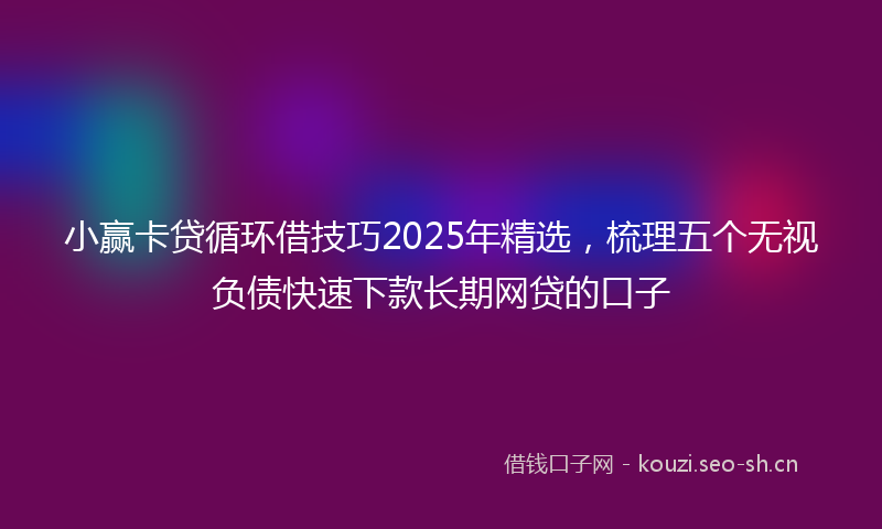 小赢卡贷循环借技巧2025年精选，梳理五个无视负债快速下款长期网贷的口子