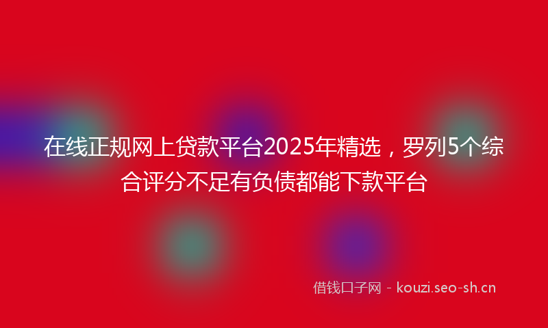 在线正规网上贷款平台2025年精选，罗列5个综合评分不足有负债都能下款平台