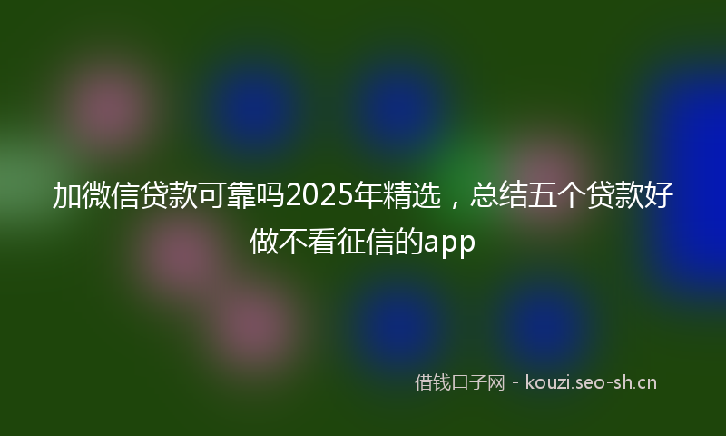 加微信贷款可靠吗2025年精选，总结五个贷款好做不看征信的app
