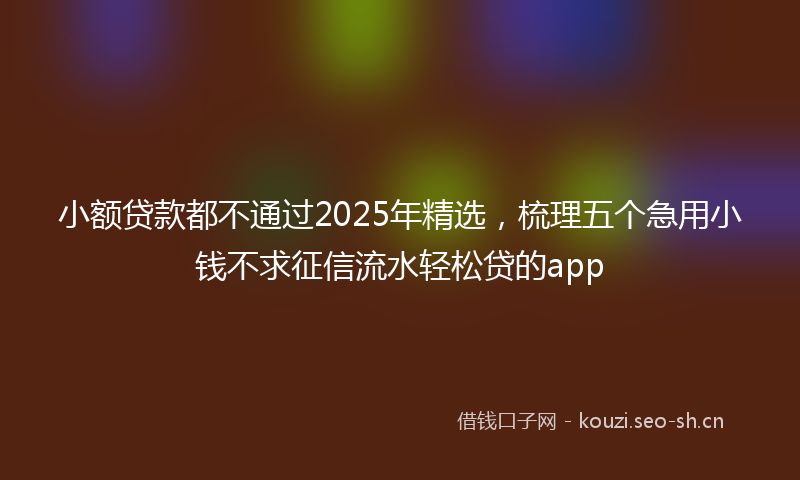 小额贷款都不通过2025年精选，梳理五个急用小钱不求征信流水轻松贷的app