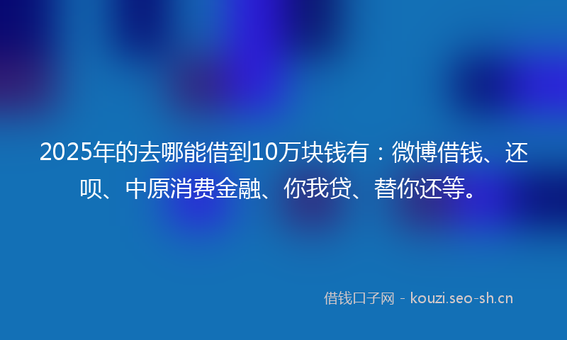 2025年的去哪能借到10万块钱有：微博借钱、还呗、中原消费金融、你我贷、替你还等。