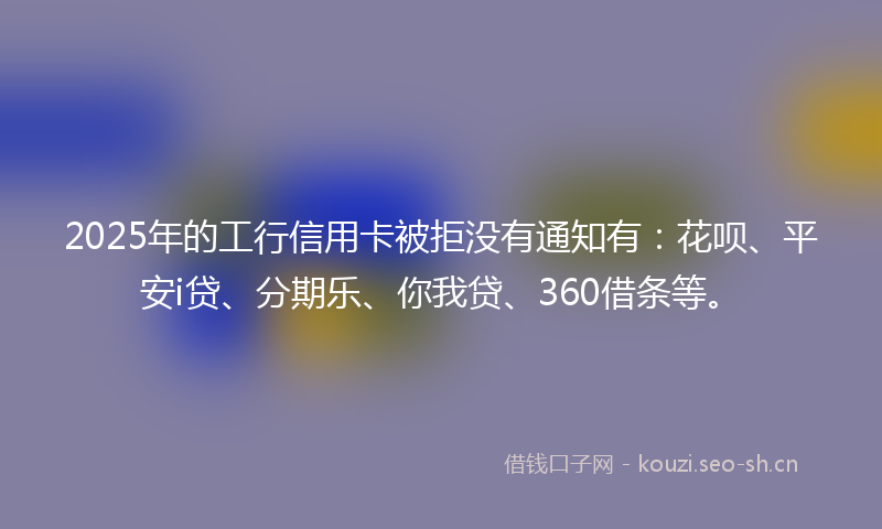 2025年的工行信用卡被拒没有通知有：花呗、平安i贷、分期乐、你我贷、360借条等。