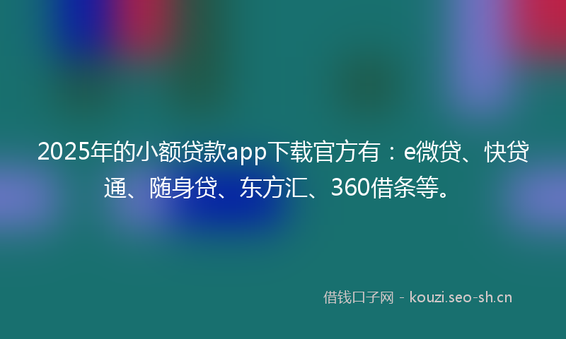 2025年的小额贷款app下载官方有：e微贷、快贷通、随身贷、东方汇、360借条等。