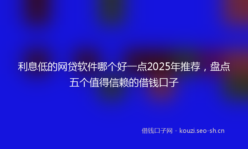 利息低的网贷软件哪个好一点2025年推荐，盘点五个值得信赖的借钱口子