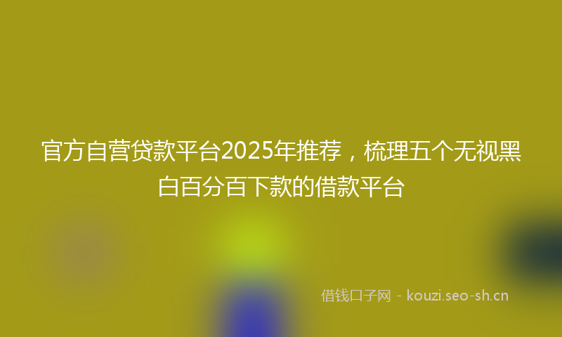 官方自营贷款平台2025年推荐，梳理五个无视黑白百分百下款的借款平台