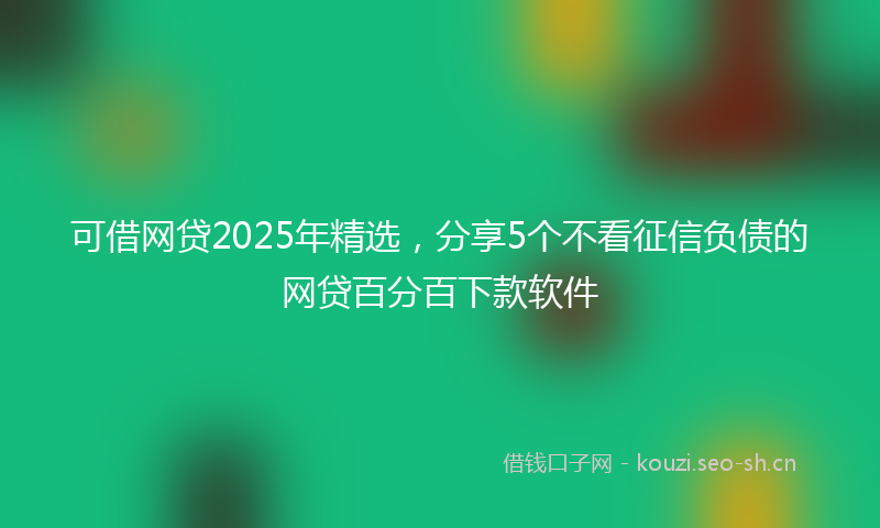 可借网贷2025年精选,分享5个不看征信负债的网贷百分百下款软件