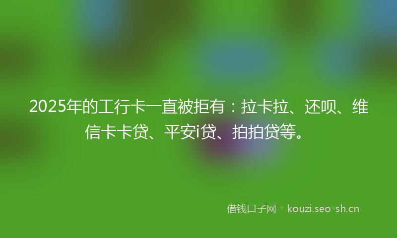 2025年的工行卡一直被拒有：拉卡拉、还呗、维信卡卡贷、平安i贷、拍拍贷等。