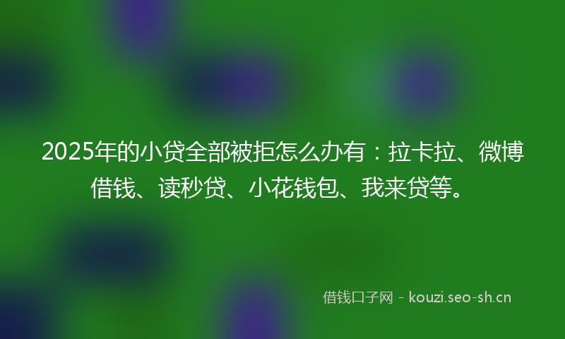 2025年的小贷全部被拒怎么办有：拉卡拉、微博借钱、读秒贷、小花钱包、我来贷等。