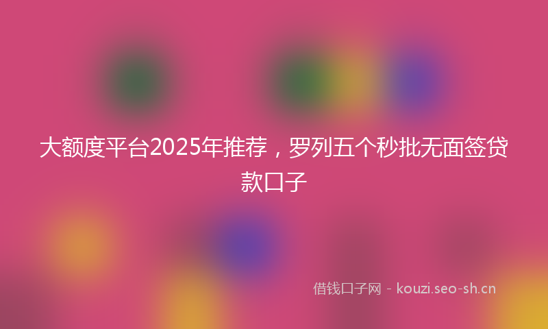 大额度平台2025年推荐，罗列五个秒批无面签贷款口子