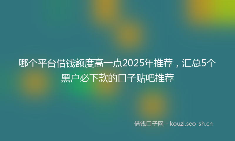 哪个平台借钱额度高一点2025年推荐，汇总5个黑户必下款的口子贴吧推荐