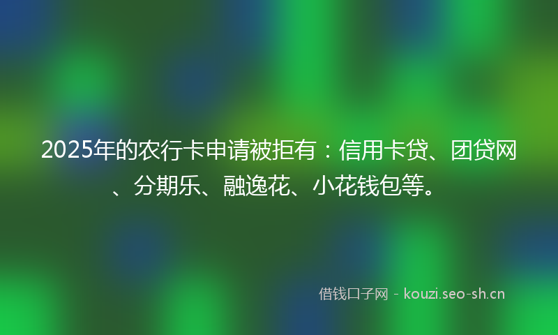2025年的农行卡申请被拒有：信用卡贷、团贷网、分期乐、融逸花、小花钱包等。