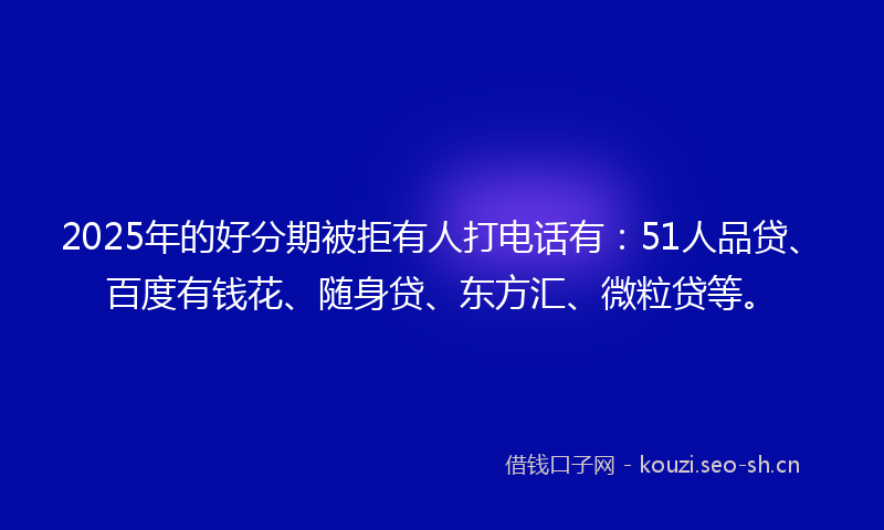 2025年的好分期被拒有人打电话有：51人品贷、百度有钱花、随身贷、东方汇、微粒贷等。