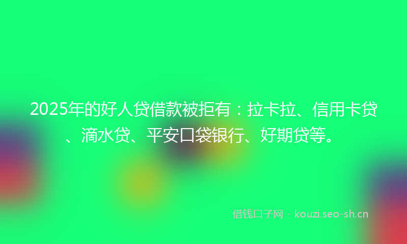 2025年的好人贷借款被拒有：拉卡拉、信用卡贷、滴水贷、平安口袋银行、好期贷等。