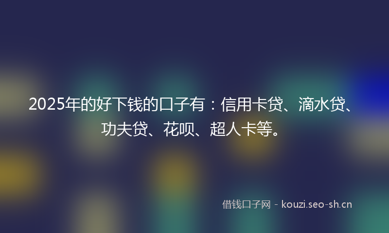 2025年的好下钱的口子有：信用卡贷、滴水贷、功夫贷、花呗、超人卡等。