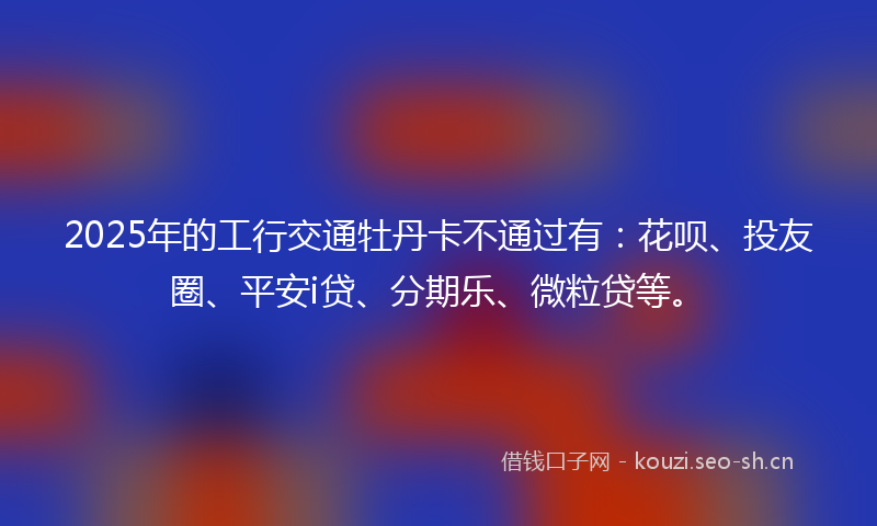 2025年的工行交通牡丹卡不通过有：花呗、投友圈、平安i贷、分期乐、微粒贷等。