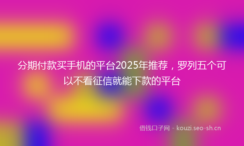 分期付款买手机的平台2025年推荐，罗列五个可以不看征信就能下款的平台