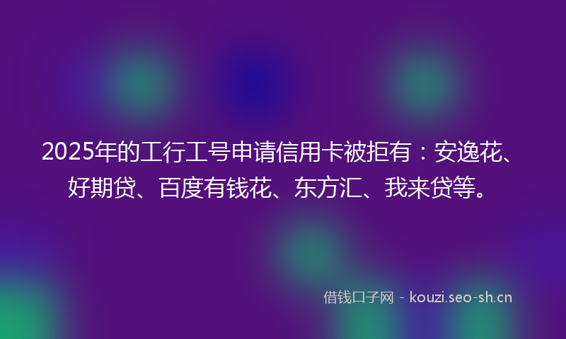 2025年的工行工号申请信用卡被拒有：安逸花、好期贷、百度有钱花、东方汇、我来贷等。