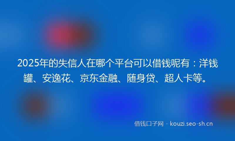 2025年的失信人在哪个平台可以借钱呢有：洋钱罐、安逸花、京东金融、随身贷、超人卡等。