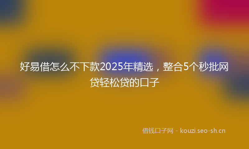 好易借怎么不下款2025年精选，整合5个秒批网贷轻松贷的口子