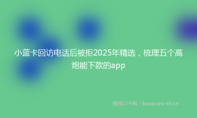小蓝卡回访电话后被拒2025年精选,梳理五个高炮能下款的app