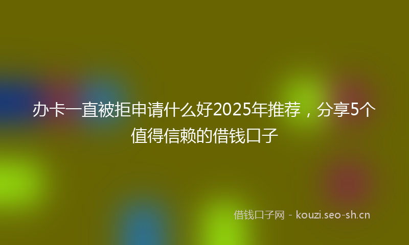 办卡一直被拒申请什么好2025年推荐,分享5个值得信赖的借钱口子