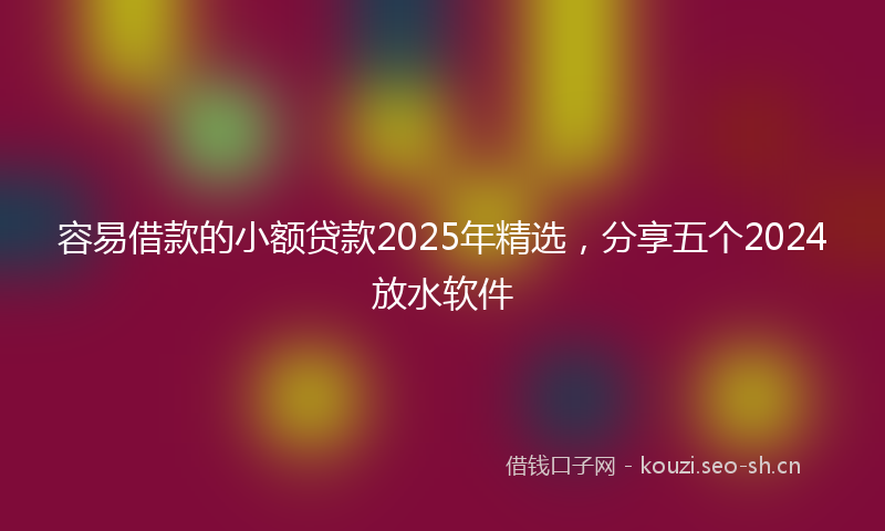 容易借款的小额贷款2025年精选，分享五个2024放水软件