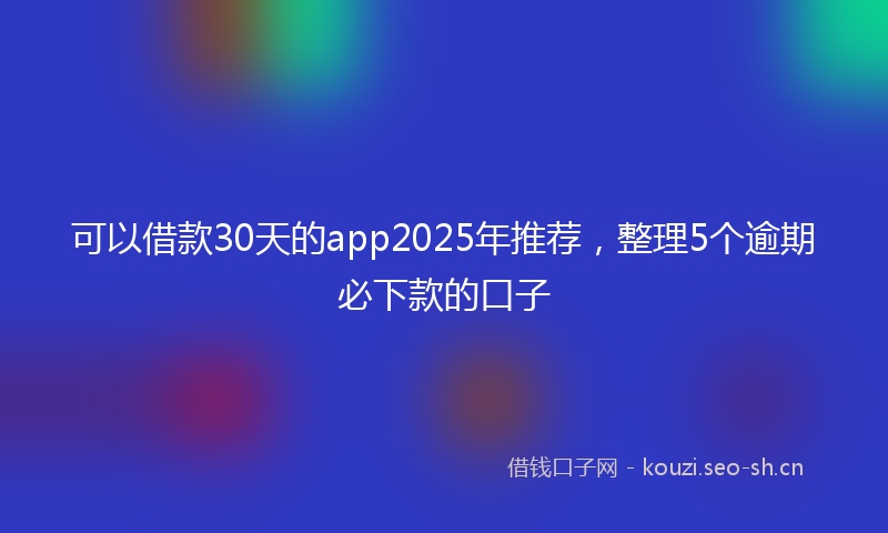 可以借款30天的app2025年推荐，整理5个逾期必下款的口子