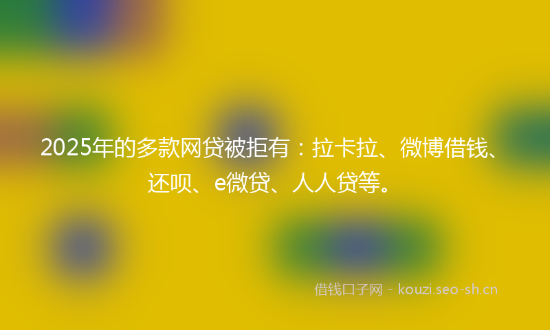 2025年的多款网贷被拒有：拉卡拉、微博借钱、还呗、e微贷、人人贷等。