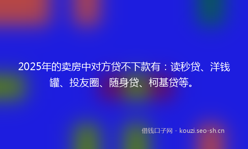 2025年的卖房中对方贷不下款有：读秒贷、洋钱罐、投友圈、随身贷、柯基贷等。