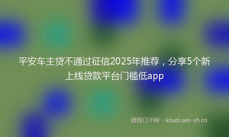 平安车主贷不通过征信2025年推荐，分享5个新上线贷款平台门槛低app