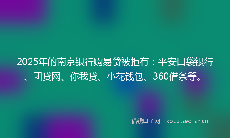 2025年的南京银行购易贷被拒有：平安口袋银行、团贷网、你我贷、小花钱包、360借条等。