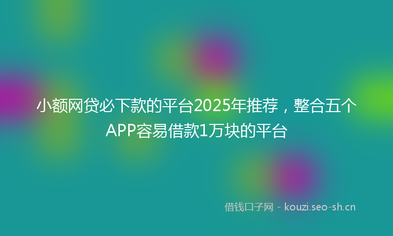 小额网贷必下款的平台2025年推荐，整合五个APP容易借款1万块的平台