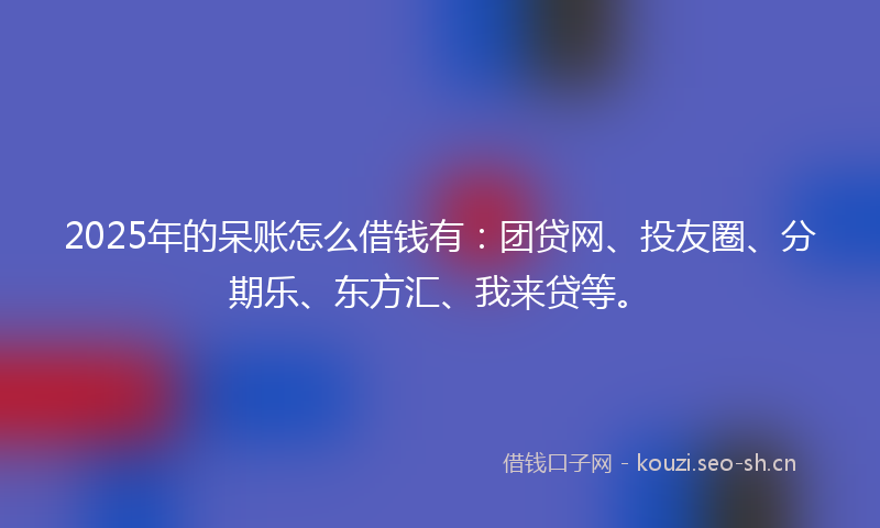 2025年的呆账怎么借钱有：团贷网、投友圈、分期乐、东方汇、我来贷等。