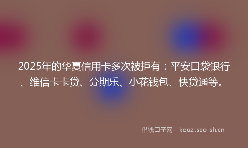 2025年的华夏信用卡多次被拒有：平安口袋银行、维信卡卡贷、分期乐、小花钱包、快贷通等。