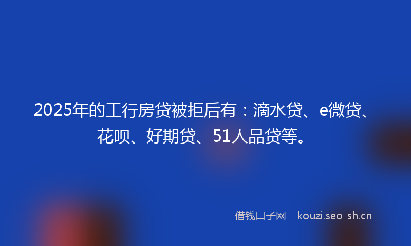2025年的工行房贷被拒后有：滴水贷、e微贷、花呗、好期贷、51人品贷等。