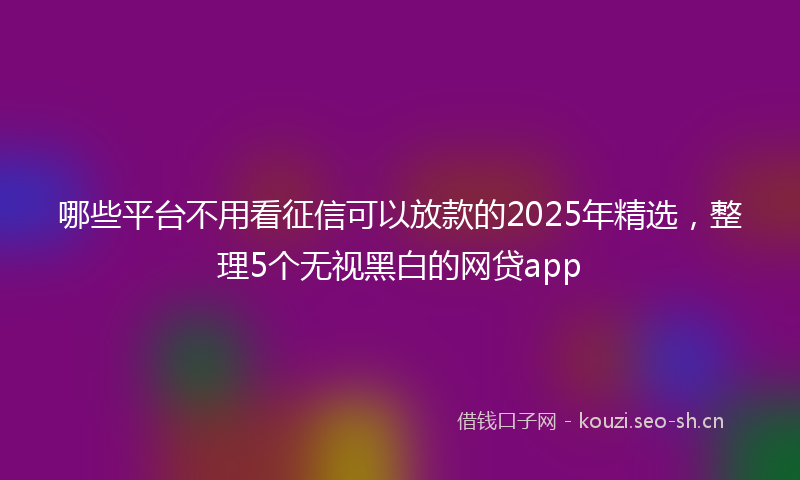 哪些平台不用看征信可以放款的2025年精选，整理5个无视黑白的网贷app