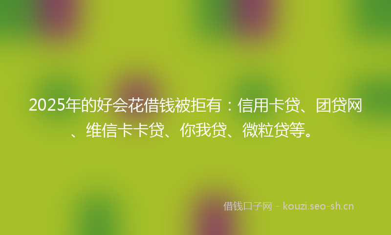 2025年的好会花借钱被拒有：信用卡贷、团贷网、维信卡卡贷、你我贷、微粒贷等。