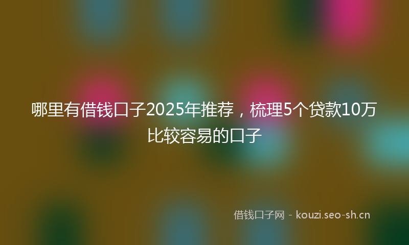 哪里有借钱口子2025年推荐,梳理5个贷款10万比较容易的口子