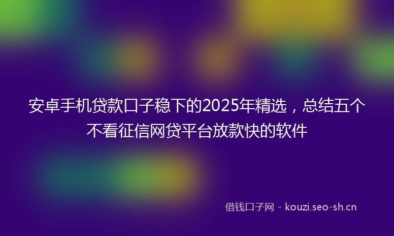 安卓手机贷款口子稳下的2025年精选,总结五个不看征信网贷平台放款快的软件