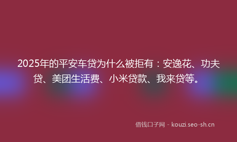 2025年的平安车贷为什么被拒有：安逸花、功夫贷、美团生活费、小米贷款、我来贷等。
