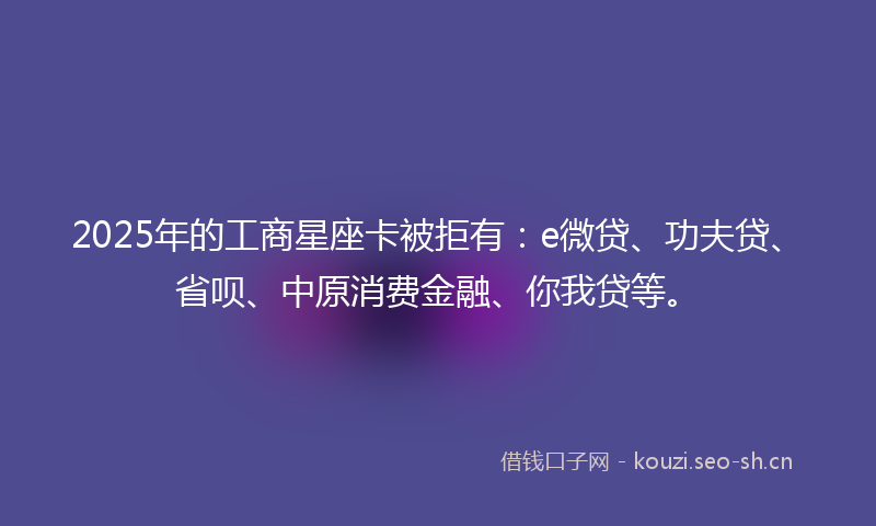 2025年的工商星座卡被拒有：e微贷、功夫贷、省呗、中原消费金融、你我贷等。