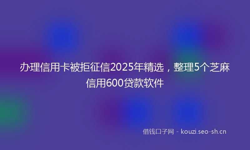 办理信用卡被拒征信2025年精选，整理5个芝麻信用600贷款软件