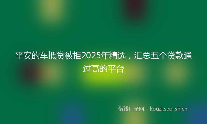 平安的车抵贷被拒2025年精选，汇总五个贷款通过高的平台