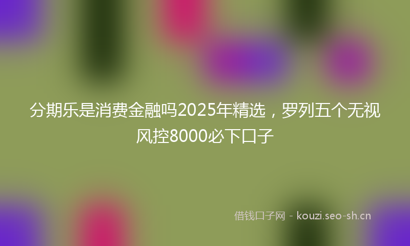 分期乐是消费金融吗2025年精选，罗列五个无视风控8000必下口子