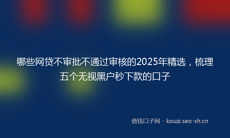 哪些网贷不审批不通过审核的2025年精选，梳理五个无视黑户秒下款的口子